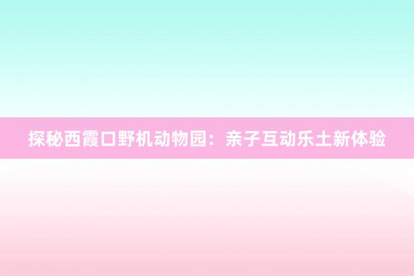 探秘西霞口野机动物园：亲子互动乐土新体验